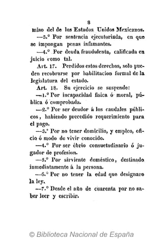8
miso del de los Estados Unidos Mexicanos.
—S.° Por sentencia ejecutoriada, en que
se impongan penas infamantes.
—4.° Por deuda, fraudulenta, calificada en
juicio como tal.
Ait. 17. Perdidos estos derechos, solo pue-
den recobrarse por habilitación formal de la
legislatura del estado.
Art. 18. Su ejercicio se suspende:
-Trl.°Por incapacidad física ó moral, pú-
blica ó comprobada.
—2.° Por ser deudor á los caudales públi-
cos , habiendo precedido requerimiento para
el pago.
—3.° Por no tener domicilio, y empleo, ofi-
cio ó modo de viir conocido.
—4.° Por ser ebrio consuetudinario ó ju-
gador de profesión.
—5° Por sirviente doméstico, destinado
inmediatamente á la persona.
—6.° Por no tener la edad que designar»
la ley,
—7° Desde el año de cuarenta por no sa-
ber leer y escribir.
 