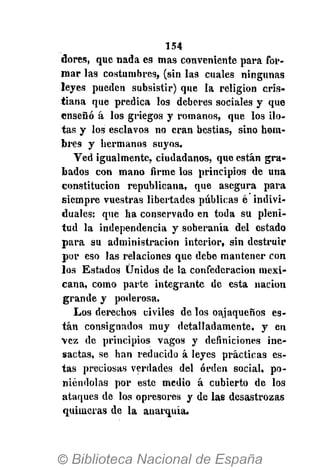 154
dores, que nada es mas conveniente para for-
mar las costumbres, (sin las cuales ningunas
leyes pueden subsistir) que la religión cris-
tiana que predica los deberes sociales y que
enseñó á los griegos y romanos, que los ilo-
tas y los esclavos no eran bestias, sino hom-
bres y hermanos suyos.
Ved igualmente, ciudadanos, que están gra-
bados con mano firme los principios de una
constitución republicana, que asegura para
siempre vuestras libertades públicas é indivi-
duales: que ha conservado en toda su pleni-
tud la independencia y soberanía del estado
para su administración interior, sin destruir
por eso las relaciones que debe mantener con
los Estados Unidos de la confederación mexi-
cana, como parte integrante de esta nación
grande y poderosa.
Los derechos civiles de los oajaqueños es-
tán consignados muy detalladamente, y en
vez de principios vagos y definiciones ine-
sactas, se han reducido á leyes prácticas es-
tas preciosas verdades del orden social, po-
niéndolas por este medio á cubierto de los
ataques de los opresores y de las desastrozas
quimeras de la anarquía.
 