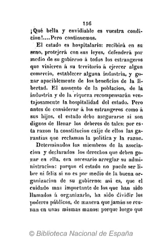 156
¡Qué bella y envidiable es vuestra condi-
ción ¡....Pero continuemos.
El estado es hospitalario: recibirá en su
seno, protejerá con sus leyes, defenderá por
medio de su gobierno á todos los estrangeros
que vinieren á su territorio á ejercer algún
comercio, establecer alguna industria, y go-
zar apaciblemente de los beneficios de la li-
bertad. El aumento de la población, de la
industria y de la riqueza recompensarán ven-
tajosamente la hospitalidad del estado. Pero
antes de considerar á los estrangeros como á
sus hijos, el estado debe asegurarse si son
dignos de llenar los deberes de tales: por es-
ta razón la constitución exijo de ellos las ga-
rantías que reclaman la política y la razón.
Determinados los miembros de la asocia-
ción y declarados los derechos que deben go-
zar en ella, era necesario arreglar su admi-
nistración: porque el estado no puede ser li-
bre ni feliz si no es por medio de la buena or-
ganización de su gobierno: asi es, que el
cuidado mas importante de los que han sido
llamados á organizarlo, ha sido dividir los
poderes públicos, de manera que jamás se reú-
nan en unas mismas manos: porque luego que
 