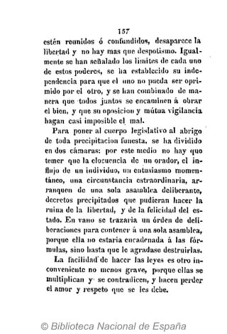 157
estén reunidos ó confundidos, desaparece la
libertad y no hay mas que despotismo. Igual-
mente se han señalado los límites de cada uno
de estos poderes, se ha establecido su inde-
pendencia para que el uno no pueda ser opri-
mido por el otro, y se han combinado de ma-
nera que todos juntos se encaminen á obrar
el bien, y que su oposición y mutua vigilancia
hagan casi imposible el mal.
Para poner al cuerpo legislativo al abrigo
de toda precipitación funesta, se ha dividido
en dos cámaras: por este medio no hay que
temer que la elocuencia de un orador, el in-
flujo de un individuo, un entusiasmo momen-
táneo, una circunstancia cstraordinaria, ar-
ranquen de una sola asamblea deliberante,
decretos precipitados que pudieran hacer la
¡•nina de la libertad, y de la felicidad del es-
tado. En vano se trazaría un orden de deli-
beraciones para contener á una sola asamblea,
porque ella no estaría encadenada á las fór-
mulas, sino hasta que le agradase destruirlas.
La facilidad'de hacer las leyes es otro in-
conveniente no menos grave, porque ellas se
multiplican y se contradicen, y hacen perder
el amor y respeto que se les debe.
 