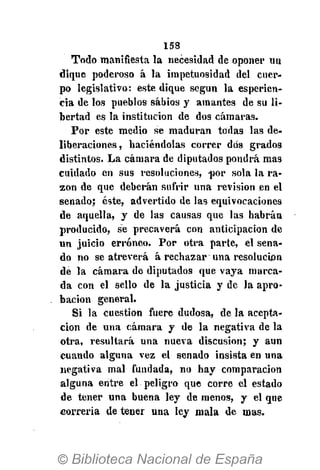 158
Todo manifiesta la necesidad de oponer un
dique poderoso á la impetuosidad del cuer-
po legislativo: este dique según la esperien-
cia de los pueblos sabios y amantes de su li-
bertad es la institución de dos cámaras.
Por este medio se maduran todas las de-
liberaciones, haciéndolas correr dos grados
distintos. La cámara de diputados pondrá mas
cuidado en sus resoluciones, -por sola la ra-
zón de que deberán sufrir una revisión en el
senado; éste, advertido de las equivocaciones
de aquella, y de las causas que las habrán
producido, se precaverá con anticipación de
un juicio erróneo. Por otra parte, el sena-
do no se atreverá á rechazar una resolución
de la cámara de diputados que vaya marca-
da con el sello de la justicia y de la apro-
bación general.
Si la cuestión fuere dudosa, de la acepta-
ción de una cámara y de la negativa de la
otra, resultará una nueva discusión; y aun
cuando alguna vez el senado insista en una
negativa mal fundada, no hay comparación
alguna entre el peligro que corre el estado
de tener una buena ley de menos, y el que
correría de tener una ley mala de mas.
 
