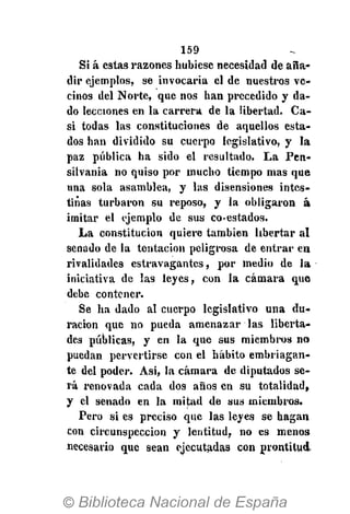 159
Sí á estas razones hubiese necesidad de aña-
dir ejemplos, se invocaría el de nuestros ve-
cinos del Norte, que nos han precedido y da-
do lecciones en la carrera de la libertad. Ca-
si todas las constituciones de aquellos esta-
dos han dividido su cuerpo legislativo, y la
paz pública ha sido el resultado. La Pen-
silvania no quiso por mucho tiempo mas que
una sola asamblea, y las disensiones intes-
tinas turbaron su reposo, y la obligaron á
imitar el ejemplo de sus co-estados.
La constitución quiere también libertar al
senado de la tentación peligrosa de entrar en
rivalidades estravagantes, por medio de la
iniciativa de las leyes, con la cámara que
debe contener.
Se ha dado al cuerpo legislativo una du-
ración que no pueda amenazar las liberta-
des públicas, y en la que sus miembros no
puedan pervertirse con el hábito embriagan-
te del poder. Asi, la cámara de diputados se-
rá renovada cada dos años en su totalidad,
y el senado en la mitad de sus miembros.
Pero si es preciso que las leyes se hagan
con circunspección y lentitud, no es menos
necesario que sean ejecutadas con prontitud-
 