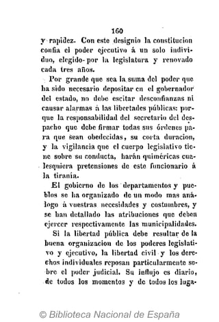 160
y rapiílez. Con este designio la constitución
confia el poder ejecutivo á un solo indivi-
duo, elegido-por la legislatura y renovado
cada tres años.
Por grande que sea la.suma del poder que
ha sido necesario depositar en el gobernador
del estado, no debe escitar desconfianzas ni
causar alarmas á las libertades públicas: por-
que la responsabilidad del secretario del des-
pacho que debe firmar todas sus órdenes pa-
ra que sean obedecidas, su corta duración,
y la vigilancia que el cuerpo legislativo tie-
ne sobre su conducta, harán quiméricas cua-
lesquiera pretensiones de este funcionario á
la tiranía.
El gobierno de los departamentos y pue-
blos se ha organizado de un modo mas aná-
logo á vuestras necesidades y costumbres, y
se han detallado las atribuciones que deben
ejercer respectivamente las municipalidades.
Si la libertad pública debe resultar de la
buena organización «le los poderes legislati-
vo y ejecutivo, la libertad civil y los dere-
chos individuales reposan particularmente so-
bre el poder judicial. Su influjo es diario,
de todos los momentos y de todos los luga-
 