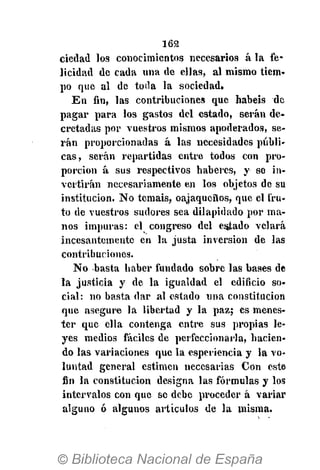 162
ciedail los conocimientos necesarios á la fe-
licidad de cada una de ellas, al mismo tiem-
po que al de toda la sociedad.
En fin, las contribuciones que habéis de
pagar para los gastos del estado, serán de-
cretadas por vuestros mismos apoderados, se-
rán proporcionadas á las necesidades públi-
cas, serán repartidas entre todos con pro-
porción á sus respectivos haberes, y se in-
vertirán necesariamente en los objetos de su
institución. No temáis, oajaqueños, que el fru-
to de vuestros sudores sea dilapidado por ma-
nos impuras: el congreso del esjtado velará
incesantemente en la justa inversión de las
contribuciones.
No basta haber fundado sobre las bases de
la justicia y de la igualdad el edificio so-
cial: no basta dar al estado una constitución
que asegure la libertad y la paz; es menes-
ter que ella contenga entre sus propias le-
yes medios fáciles de perfeccionarla, hacien-
do las variaciones que la esperiencia y la vo-
luntad general estimen necesarias Con este
fin la constitución designa las fórmulas y los
intervalos con que se debe proceder á variar
alguno ó algunos artículos de la misma.
 