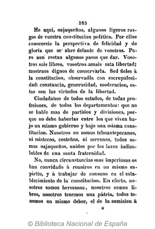 •163
He aquí, oajaqueños, algunos ligeros ras-
gos de vuestra constitución política. Por ellos
conoceréis la perspectiva de felicidad y de
gloria que se-
abre delante de vosotros. Pe-
ro aun restan algunos pasos que dar. Voso-
tros sois libres, vosotros-amais esta libertad;
mostraos dignos de conservarla. Sed fieles á
la constitución, observadla con escrupulosi-
dad: constancia, generosidad, moderación, es-
tas son las virtudes de la libertad.
Ciudadanos de todos estados, de todas pro-
fesiones, de todos los departamentos: que no
se hable mas de partidos y divisiones, por-
que no debe haberlas entre los que viven ba-
jo un mismo gobierno y bajo una misma cons-
titución. Nosotros no somos tehuantepecanos,
ni mistecos, costeños, ni serranos, todos so-
mos oajaqueños, unidos por los lazos indiso-
lubles de una santa fraternidad.
No, nunca circunstancias mas imperiosas os
han convidado á reuniros en un mismo es-
píritu, y á trabajar de consuno en el esta-
blecimiento de la constitución. En efecto, no-
sotros somos hermanos, nosotros somos li-
bres, nosotros tenemos una patria, todos te-
nemos un mismo deber, el de la sumisión á
 