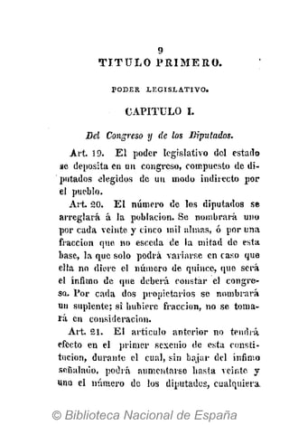 9
PODER LEGISLATIVO.
CAPITULO I.
Del Congreso y de los Diputados.
Art. 19. E l poder legislativo del estado
se deposita en un congreso, compuesto de di-
putados elegidos de un modo indirecto por
el pueblo.
Art 20. El número de los diputados se
arreglará á la población. Se nombrará uno
por cada veinte y cinco mil almas, ó por una
fracción que no esceda de la mitad de esta
base, la que solo podrá variarse en caso que
ella no diere el número de quince, que será
el ínfimo de que deberá constar el congre-
so. Por cada dos propietarios se nombrará
un suplente; si hubiere fracción, no se toma-
rá en consideración.
Art. 21. El artículo anterior no tendrá
efecto en el primer sexenio de esta consti-
tución, durante el cual, sin bajar del ínfimo
señalado, podrá aumentarse hasta veinte y
una el número de los diputados, cualquiera.
T I T U L O P R I M E R O .
 
