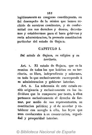 165
legítimamente en congreso constituyente, en
fiel desempeño de la misión que hemos re-
cibido de nuestros comitentes, y de confor-
midad con sus derechos y deseos, decreta-
mos y establecemos para el buen gobierno y
recta administración, la presente constitución
particular del estado de Oajaca.
CAPITULO I.
Bel estado de Oajaca, su religión y su
territorio.
Art. 1. El estado de Oajaca, que es la
reunión de todos los que habitan en su ter-
ritorio, es libre, independiente y soberano,
en todo lo que esclusivamente corresponde á
su administración y gobierno interior.
Art. 2. La soberanía de este estado re-
side originaria y esclusivamente en los in-
dividuos que lo componen: por tanto, á ellos
pertenece esclusivamente el derecho de for-
mar, por medio de sus representantes, su
constitución política; y el de acordar y es-
tablecer con arreglo á ella, las leyes que
sean conducentes á su conservación, seguri-
dad y prosperidad interior.
 