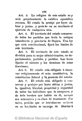 166
Art. 3. La religión de este estado es y
será perpetuamente la católica apostólica
romana. El estado la proteje por leyes sa-
bias y justas, y prohbe en su territorio el
ejercicio de cualquiera otra.
Art. 4. El territorio del estado compren-
de todos los partidos que tenia la antigua
intendencia y provincia de Oajaca. Una ley
que será constitucional, fijará los límites de
este territorio.
Art. 5. El territorio de este estado se
dividirá para su mejor administración, en de-
partamentos, partidos y pueblos. Las leves
fijarán el número y los términos de estas
fracciones.
Art. 6. El estado está obligado á obser-
var religiosamente el acta constitutiva, la
constitución federal y" la presente del estado.
Art. 7. El estado está obligado á con-
servar y protejer por leyes sabias y justas,
la igualdad, libertad, propiedad y seguridad
de todos los individuos que lo componen, y
de todo bombre que habite en él, aunque
sea estrantrero y en clase de transeúnte. Por
tanto, prohibe que se introduzcan esclavos
en su ten itorio: se encarga de libertar á
 