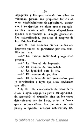 168
oajaqueña y los que teniendo dos años de
vecindad, posean una propiedad territorial,
ó un establecimiento de agricultura, comer-
cio, ó se ejerciten en algún arte ó cualquie-
ra otra industria útil. Estas disposiciones
quedan subordinadas á la regla genera! so-
bre naturalización, que dicte el congreso de
los Estados Unidos.
Art. 9. Los derechos civiles de los oa-
jaqueños que se les garantizan por esta cons-
titución, son:
—1.° La libertad individual y seguridad
personal.
—2.° La libertad de imprenta.
—3." El dere¡ ho de propiedad.
—4." La igualdad ante la h*y.
—5.° El derecho de petición.
—6,° El derecho de ser gobernados por
ja co"stitucion y leyes que sean conformes
con ella.
Art, 10. En consecuencia de estos dere-
chos, ningún oajaqueño podrá ser aprisiona-
do, arrestado ni detenido, sino en los casos
determinados por las leyes, y en la~ forma
que ellas prescriban. Los que solicitan, es-
piden, ó ejecutan órdenes arbitrarias, de-
 