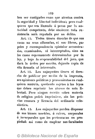 169
ben ser castigados como que atenían contra
la seguridad y libertad indi vidual; pero cual-
quiera que sea llamado ó preso por la au-
toridad competente, debe obedecer: toda re-
sistencia será reputada por un delito.
Art. 11. Todos tienen derecho de que sus
casas no sean allanadas, ni sus-libros, pa-
peles y correspondencia epistolar secuestra-
dos, examinados, ni interceptados, sino en
los casos espiesamente determinados por la
ley, y bajo la responsabilidad del juez, que
dará la orden por escrito, dejando copia de
eila firmada al interesado.
Art. 12. Los oajaqueños tienen el dere-
cho de publicar por medio de la imprenta,
sus opiniones políticas y pensamientos en cual-
quiera materia, quedando sujetos á las leyes
que deben reprimir los abusos de esta li-
bertad. Pero ningún escrito sobre materia
de religión podrá imprimirse, sin las pre-
vias censura y licencia del ordinario ecle-
siástico.
Art. 13. Los oajaqueños pueden disponer
de sus bienes muebles, ó raices, corporales
ó incorporales que les pertenezcan en pro-
piedad: asi como de emplear sus facultades
 