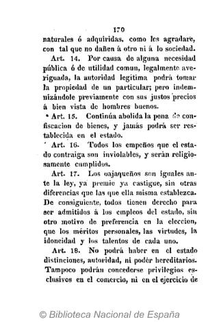 170
naturales ó adquiridas, como les agradare,
con tal que no dañen á otro ni á lo sociedad.
Art. 14. Por causa de alguna necesidad
pública ó de utilidad común, legalmente ave-
riguada, la autoridad legítima podrá tomar
la propiedad de un particular; pero indem-
nizándole previamente con sus justos precios
á bien vista de hombres buenos.
• Art. 15. Continúa abolida la pena (TÍ? con-
fiscación de bienes, y jamás podrá ser res-
tablecida en el estado.
' Art. 16. Todos los empeños que el esta-
do contraiga son inviolables, y serán religio-
samente cumplidos.
Art. 17. Los oajaqueños son iguales an-
te la ley, ya premie ya castigue, sin otras
diferencias que las que ella misma establezca.
De consiguiente, todos tienen derecho para
ser admitidos á los empleos del estado, sin
otro motivo de preferencia en la elección,
que los méritos personales, las virtudes, la
idoneidad y los talentos de cada uno.
Art. 18. No podrá haber en el estado
distinciones, autoridad, ni poder hereditarios.
Tampoco podrán concederse privilegios es-
clusivos en el comercio, ni en el ejercicio de
 