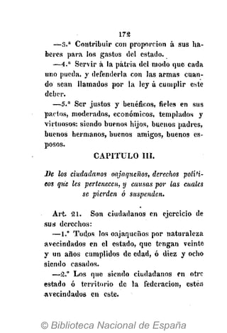 172
— 3 . a
Contribuir con proporción á sus ha-
beres para los gastos del estado.
— 4 . a
Servir á la patria del modo que cada
uno pueda, y defenderla con las armas cuan-
do sean llamados por la ley á cumplir este
deber.
— 5 . a
Ser justos y benéficos, fieles en sus
pactos, moderados, económicos, templados y
virtuosos: siendo buenos hijos, buenos padres,
buenos hermanos, buenos amigos, buenos es-
posos.
CAPITULO III.
De los ciudadanos onjnqneños, derechos políti-
cos que les pertenecen, y causas por las cuales
se pierden ó suspenden.
Art. 21. Son ciudadanos en ejercicio de
sus derechos:
—1.° Todos los oajaqueños por naturaleza
avecindados en el estado, que tengan veinte
y un años cumplidos de edad, ó diez y ocho
siendo casados.
—2." Los que siendo ciudadanos en otre
estado ó territorio de la federación, estén
avecindados en este.
 