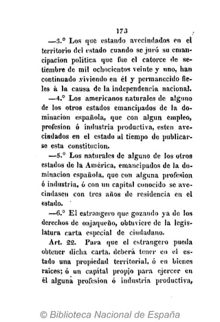 173
—3.° Los que estando avecindados en el
territorio del estado cuando se juró su eman-
cipación política que fue el catorce de se-
tiembre de mil ochocientos veinte y uno, han
continuado .viviendo en él y permanecido fie-
les á la causa de la independencia nacional.
—4.° Los americanos naturales de alguno
de los otros estados emancipados de la do-
minación española, que con algún empleo,
profesión ó industria productiva, estén ave-
cindados en el estado al tiempo de publicar-
se esta constitución..
—5.° Los naturales de alguno de los otro9
estados de la América, emancipados de la do-
minación española, que con alguna profesión
ó industria, ó con un capital conocido se ave-
cindasen con tres años de residencia en el
estado.
—6.° El estrangero que gozando ya de los
derechos de oajaqueño, obtuviere de la legis-
latura carta especial de ciudadano.
Art. 22. Para que el estrangero pueda
obtener dicha carta, deberá tener eu el es-
tado una propiedad territorial, ó en bienes
raices; ó un capital propio para ejercer en
él alguna profesión ó industria productiva,
 
