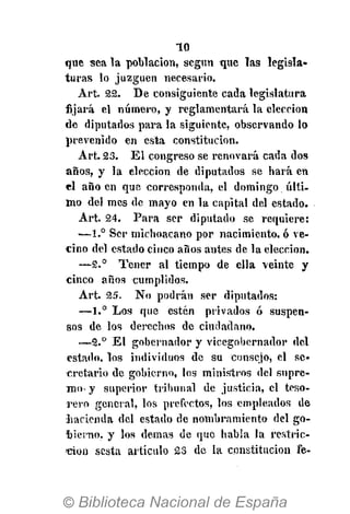 10
que sea la población, según que las legisla-
turas lo juzguen necesario.
Ar't. 22. De consiguiente cada legislatura
fijará el número, y reglamentará la elección
de diputados para la siguiente, observando lo
prevenido en esta constitución.
Art. 23. El congreso se renovará cada dos
años, y la elección de diputados se hará en
el año en que corresponda, el domingo últi-
mo del mes de mayo en la capital del estado.
Art. 24. Para ser diputado se requiere:
•—1.° Ser inichoacano por nacimiento, ó ve-
cino del estado cinco años antes de la elección.
—2.° Tener al tiempo de ella veinte y
cinco años cumplidos.
Art. 25. No podrán ser diputados:
—1.° Los que estén privados ó suspen-
sos de los derechos de ciudadano.
—2.° El gobernador y vicegobernador del
estado, los individuos de su consejo, el se-
cretario de gobierno, los ministros del supre-
mo- y superior tribunal de justicia, el teso-
rero general, los prefectos, los empleados de
liacienda del estado de nombramiento del go-
bierno, y los demás de que habla la restric-
ción sesta artículo 23 de la constitución fe-
 