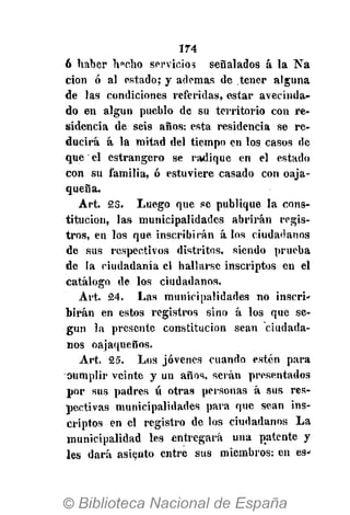 174
6 haber h«cho servicios señalados á la Na
cion ó al estado; y ademas de tener alguna
de las condiciones referidas, estar avecinda-
do en algún pueblo de su territorio con re-
sidencia de seis años: esta residencia se re-
ducirá á la mitad del tiempo en los casos de
que el estrangero se radique en el estado
con su familia, ó estuviere casado con oaja-
queña.
Art. 23. Luego que se publique la cons-
titución, las municipalidades abrirán regis-
tros, en los que inscribirán á los ciudadanos
de sus respectivos distritos, siendo prueba
de la ciudadanía el hallarse inscriptos en el
catálogo de los ciudadanos.
Art. 24. Las municipalidades no inserí'
birán en estos registros sino á los que se-
gún la presente constitución sean ciudada-
nos oajaqueños.
Art. 25. Los jóvenes cuando estén para
oumplir veinte y un años, serán presentados
por sus padres íí otras personas á sus res-
pectivas municipalidades para que sean ins-
criptos en el registro de los ciudadanos La
municipalidad les entregará una patente y
les dará asiento entre sus miembros: en es-
 