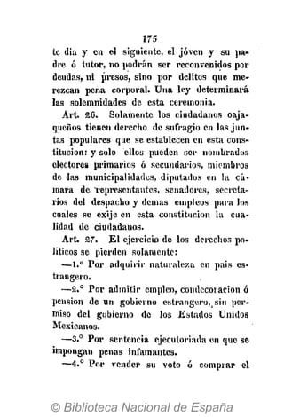 175
te dia y en el siguiente, el joven y su pa-
dre ó tutor, no podrán ser reconvenidos por
deudas, ni presos, sino por delitos que me-
rezcan pena corporal. Una ley determinará
las solemnidades de esta ceremonia.
Art. 26. Solamente los ciudadanos oaja-
queños tienen derecho de sufragio en las jun-
tas populares que se establecen en esta cons-
titución: y solo ellos pueden ser nombrados
electores primarios ó secundarios, miembros
de las municipalidades, diputados en la cá-
mara de Tepresentantes, senadores, secreta-
rios del despacho y demás empleos para los
cuales se cxije en esta constitución la cua-
lidad de ciudadanos.
Art. 27. El ejercicio de los derechos po-
líticos se pierden solamente:
—1.° Por adquirir naturaleza en pais es-
trangero.
—2.° Por admitir empleo, condecoración ó
pensión de un gobierno estrangcrof i sin per-
miso del gobierno de los Estados Unidos
Mexicanos.
—3.° Por sentencia ejecutoriada en que se
impongan penas infamantes.
—4.° Por vender su voto ó comprar el
 