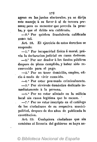 176
agenó en las juntas electorales, ya se dirija
este manejo^ á su favor ó al de tercera per-
sona; pero es menester que preceda la prue-
ba, y que el delito sea calificado.
—5.° Por quiebra fraudulenta calificada
como tal.
Art. 28. El ejercicio de estos derechos se
suspende:
—1.° Por incapacidad física 6 moral, pre-
via la declaración judicial en casos dudosos.
i—2.° Por ser deudor á los fondos públicos
después de plazo cumplido, y haber sido re-
convenido para el pago.
—5.° Por no tener domicilio, empleo, ofi-
cio ó modo de vivir conocido.
¿—4." Por estar procesado criminalmente.
—5." Por sirviente doméstico dedicado in-
mediatamente á la persona.
—6." Por no estar alistado en la milicia
local sin causa legítima que lo escuse.
—7.° Por no estar inscripto en el catálogo
de los ciudadanos de su respeciva munici-
palidad, después de dos años de publicada la
constitución.
Art. 29. Cualquiera ciudadano que sin
comisión ni licencia del gobierno se haya au-
 