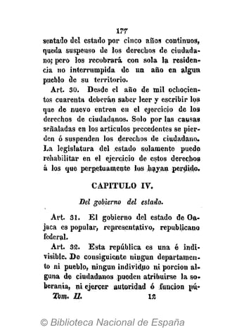 177
sentado del estado por cinco años continuos»
queda suspenso de ios derechos de ciudada-
no; pero los recobrará con sola la residen-
cia no interrumpida de un año en algún
pueblo de su territorio.
Art. 30. Desde el año de mil ochocien-
tos cuarenta deberán saber leer y escribir los
que de nuevo entren en el ejercicio de los
derechos de ciudadanos. Solo por las causas
señaladas en los artículos precedentes se pier-
den ó suspenden los derechos de ciudadano.
La legislatura del estado solamente puede
rehabilitar en el ejercicio de estos derechos
á los que perpetuamente los hayan perdido.
CAPITULO IV.
Bel gobierno del estado.
Art. 31. El gobierno del estado de Oa-
jaca es popular, representativo, republicano
federal.
Art. 32. Esta república es una é indi-
visible. D e consiguiente ningún departamen-
to ni pueblo, ningún individuo ni porción al-
guna de ciudadanos pueden atribuirse la so-
beranía, ni ejercer autoridad ó función pú-
Wom. II. 12
 