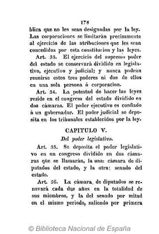 178
blica que no les sean designadas por la ley.
Las corporaciones se limitarán precisamente
al ejercicio de las atribuciones que les sean
concedidas por esta constitución y las leyes.
Art. 33. El ejercicio del supremo poder
del estado se conservará dividido en legisla-
tivo, ejecutivo y judicial; y nunca podrán
reunirse estos tres poderes ni dos de ellos
en una sola persona ó corporación.
Art. 34. La potestad de hacerlas leyes
reside en el congreso del estado dividido en
dos cámaras. El poder ejecutivo es confiado
á un gobernador. El poder judicial se depo-
sita en los tribunales establecidos por la ley.
CAPITULO V.
Bel poder legislativo.
Art. 35. Se deposita el poder legislati-
vo en un congreso dividido en dos cáma-
ras que se llamarán, la una: cámara de di-
putados del estado, y la otra: senado del
estado.
Art. 36. La cámara, de diputados se re-
novará cada dos años en la totalidad de
sus miembros, y la del senado por mitad
en el mismo periodo, saliendo por primera
 