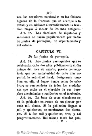 179
vez los senadores nombrados en los últimos
lugares de la fracción que se. acerque á la
mitad, y en adelante alternativamente la frac-
ción mayor ó menor de los mas antiguos.
Art. 37. Las elecciones de diputados y
senadores se harán popularmente por medio
de juntas de parroquia, de departamento y
del estado.
CAPITULO VI.
Be las juntas de parroquia.
Art. 38. Las juntas parroquiales que se
celebrarán cada dos años públicamente el dia
quince del mes de agosto, previa convoca-
toria que con anterioridad de ocho dias es-
pedirá la autoridad local, designando tam-
bién en ella el lugar donde se ha de cele-
brar; se compondrán de todos los ciudada-
nos que estén en el ejercicio de sus dere-
chos avecindados y residentes en el territorio.
Art. S9. La base de estas elecciones se-
rá la población en razón de un elector por
cada mil almas. Si la población llegase á
mil y quinientas, se nombrarán dos electo-
res. Si á dos mil y quinientas, tres, y asi
progresivamente. Del mismo modo los pue-
 