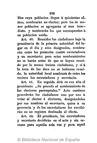 180
blos cuya población llegue á quinientas al.
mas, nombrarán un elector; pero los de me-
nor población se agregarán al mas inme-
diato, y nombrarán los que correspondan á
su población unida.
Árt. 40. Reunidos los ciudadanos bajo la
presidencia de la primera autoridad del lu-
gar en el día y sitio designados, nombra-
rán entre los presentes cuatro escrutadores
y un secretario; pero estos nombramientos
no se harán antes de que se hayan reuni-
do por lo menos treinta ciudadanos, y si á
la hora de las doce no se hubieren reuni-
do, la autoridad local nombrará de entre los
vecinos los escrutadores y secretario.
Art. 41. En seguida dirá en voz alta él
presidente: ,,Se procede al nombramiento de
los electores parroquiales." Acto continuo
procederán los ciudadanos uno por uno á
votar al elector ó electores, designándolos
por sus nombres al secretario, quien á su
presencia ' y de los escrutadores los escribi-
rán en un registro destinado al efecto.
Art. 42. El presidente, los escrutadores
y secretario decidirán en el acto y sin re-
curso para aquella sola vez y para aquel
 
