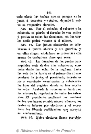 181
solo efecto las tachas que se pongan en la
junta á votantes y votados, dejando á sal-
vo su respectivo derecho,
Art. 43. Por el cohecho, el soborno y la
calumnia se pierde el derecho de voz activa
y pasiva en todas las elecciones, en las cue-
les nadie podrá votarse á sí mismo»
Art. 44. Las juntas electorales se cele-
brarán á puerta abierta y sin guardia, y
en ellas ningún ciudadano se presentará con
armas de cualquiera clase que sean.
Art. 45. La duración de las juntas par-
roquiales será de dos días solamente, con-
tados desde las ocho de la mañana hasta
las seis de la tarde: en el primer dia al sus-
penderse la junta, el presidente, escrutado-
res y secretario examinarán y rubricarán
las fojas del registro donde se han escrito
los votos. Acabada la votación se hará por
los mismos la regulación de todos los sufra-
gios. El presidente publicará los nombres
de los que hayan reunido mayor número, los
cuales se habrán por electores, y el secre-
tario les librará certificación que acredite
au nombramiento.
Art. 46. Estos electores tienen por obje-
 