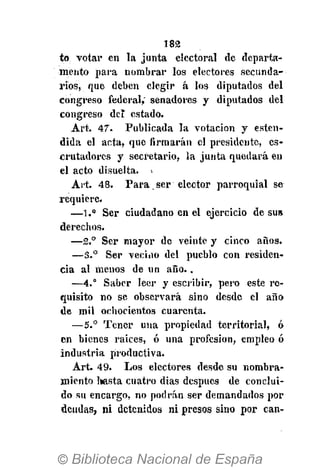 182
to votar en la junta electoral de departa-
mento para nombrar los electores secunda-
rios, que deben elegir á los diputados del
congreso federal, senadores y diputados del
congreso del estado.
Art. 47. Publicada la votación y esten-
dida el acta, que firmarán el presidente, es-
crutadores y secretario, la junta quedará en
el acto disuelta. >
Art. 48. Para. ser elector parroquial se
requiere.
—1." Ser ciudadano en el ejercicio de sus
derechos.
—2.° Ser mayor de veinte y cinco años.
—3.° Ser vecino del pueblo con residen-
cia al menos de un año..
—4.° Saber leer y escribir, pero este re-
quisito no se observará sino desde el año
de mil ochocientos cuarenta.
—5.° Tener una propiedad territorial, ó
en bienes raices, ó una profesión, empleo ó
industria productiva.
Art. 49. Los electores desde su nombra-
miento hasta cuatro dias después de conclui-
do su encargo, no podrán ser demandados por
deudas, ni detenidos ni presos sino por can-
 