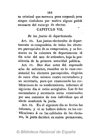 183
Sa criminal que merezca pena corporal; pera
ningún ciudadano por motivo alguno podrá
cscusarse del encargo de elector.
CAPITULO VIL
De las juntas de departamento.
Art. 50. Las juntas electorales de depar-
tamento se compondrán de todos los electo-
res parroquiales de su comprensión, y se for-
marán en la cabecera de departamento el
dia ocho del mes de setiembre, bajo la pre-
sidencia de la primera autoridad política.
Art. 51. Dos dias antes del espresado
ocho de setiembre, reunidos en la casa con-
sistorial los electores parroquiales, elegirán
de entre ellos mismos cuatro escrutadores y
un secretario, para que examinando las cer-
tificaciones de su nombramiento, informen al
siguiente dia si están arregladas. Las de los
escrutadores y secretario serán examinadas
por una comisión de tres individuos que al
efecto nombrará la junta.
Art. 52. E n el siguiente dia se leerán los
informes, y si se hallare defecto en las cer-
tificaciones ó en las calidades de los electo-
res, la junta decidirá en sesión permanente,
 