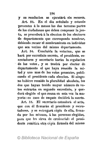 184
y su resolución se ejecutará sin recurso.
Art. 53. Eri el dia señalado y estando
presentes á 16 menos las dos terceras partes
de los ciudadanos que deben componer la jun-
ta, se procederá á la elección de los electores
de departamento que corresponda nombrar,
debiendo recaer él nombramiento en individuo
que sea vecino del mismo departamento.
Art. 54. Concluida là votación, que se
nará por escrutinio secreto, el presidente, es-
crutadores y secretario harán la regulación
de los votos, y se tendrá por elector dé
departamento el que haya reunido la mi-
tad y uno mas dé los votos presentes, publi-
cando el presidente cada elección. Si ningu-
no hubiere reunido lá pluralidad absoluta, los
dos que hayan tenido mayor número de vo-
tos entrarán en segundo escrutinio, y que-
dará elegido el que reúna eh esta vez la ma-
yoría : en caso de empate decidirá la suerte.
A r t 55. E l secretario estenderá el acta,
que con él firmarán el presidente y escru-
tadores, y se entregará copia de ella, fuma-
da por los mismos, á las personas elegidas,
para que les sirva de credencial: el presi-
dente remitirá otra copia firmada del mismo
 
