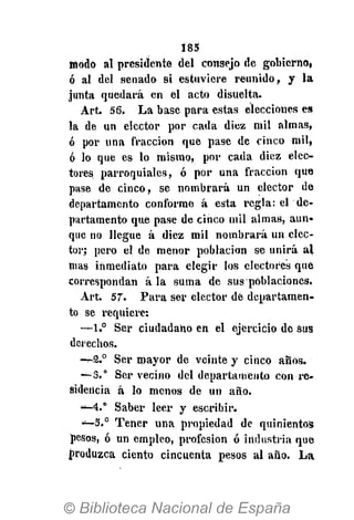185
modo al presidente del consejo de gobierno,
ó al del senado si estuviere reunido, y la
junta quedará en el acto disuelta.
Art. 56. La base para estas elecciones es
la de un elector por cada diez mil almas,
ó por una fracción que pase de cinco mil,
ó lo que es lo mismo, por cada diez elec-
tores parroquiales, ó por una fracción que
pase de cinco, se nombrará un elector de
departamento conforme á esta regla: el de-
partamento que pase de cinco mil almas, aun-
que no llegue á diez mil nombrará un elec-
tor; pero el de menor población se unirá al
mas inmediato para elegir los electores que
correspondan á la suma de sus poblaciones.
Art. 57. Para ser elector dé departamen-
to se requiere:
—1.° Ser ciudadano en el ejercicio de sus
derechos.
- - 2 . 0
Ser mayor de veinte y cinco ahos.
—3.° Ser vecino del departamento con re-
sidencia á lo menos de un año.
—4.° Saber leer y escribir.
—5.° Tener una propiedad de quinientos
pesos, ó un empleo, profesión ó industria que
produzca ciento cincuenta pesos al año. La
 