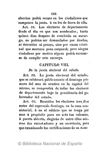 186
elección podrá recaer en los ciudadanos que
componen la junta, ó en los de fuera de ella.
Art. 58. Los electores de departamento
desde el dia en que son nombrados, hasta
quince dias después de concluido su encar-
go, no podrán ser demandados por deudas,
ni detenidos ni presos, sino por causa crimi-
nal que merezca pena corporal; pero ningún
ciudadano por motivo alguno podrá escusar-
se de cumplir este encargo.
CAPÍTULO VIII.
De la junta electoral del estado.
Art. 59. La junta electoral del estado,
que se celebrará públicamente el domingo pri-
mero del mes de octubre en la capital del
mismo, se compondrá de todos los electores
de departamento bajo la presidencia del go-
bernador del estado.
Art. 60. Reunidos los electores tres.dias
antes del espresado domingo, en la casa con-
sistorial, ó en el edificio que se tenga por
mas á propósito para un acto tan solemne,
á puerta abierta, elegirán de entre ellos mis.
mos dos escrutadores y un secretario, para
que examinando las certificaciones de su noui-
 