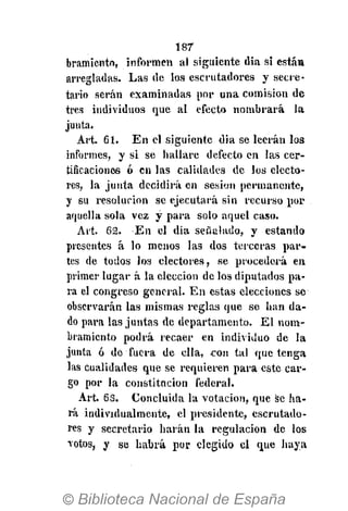 187
bramiento, informen al siguiente dia si está»
arregladas. Las de los escrutadores y secre-
tario serán examinadas por una comisión de
tres individuos que al efecto nombrará la
junta.
Art. 61. En el siguiente dia se leerán los
informes, y si se hallare defecto en las cer-
tificaciones ó en las calidades de los electo-
res, la junta decidirá en sesión permanente,
y su resolución se ejecutará sin recurso por
aquella sola vez y para solo aquel caso.
Art. 62. En el dia señalado, y estando
presentes á lo menos las dos terceras par-
tes de todos los electores, se procederá en
primer lugar á la elección de los diputados pa-
ra el congreso general. En estas elecciones se
observarán las mismas reglas que se han da-
do para las juntas de departamento. El nom-
bramiento podrá recaer en individuo de la
junta ó de fuera de ella, con tal que tenga
las cualidades que se requieren para este car-
go por la constitución federal.
Art. 63. Concluida la votación, que se ha-
rá individualmente, el presidente, escrutado-
res y secretario harán la regulación de los
votos, y se habrá por elegido el que haya
 