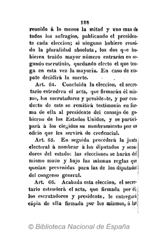 188
reunido á lo menos la mitad y «no mas d«
todos los sufragios, publicando el presiden-
te cada elección; si ninguno hubiere reuni-
do la pluralidad absoluta, los dos que hu-
bieren tenido mayor número entrarán en se-
gundo escrutinio, quedando electo el que ten-
ga en esta vez la mayoría. En caso de em-
pate decidirá la suerte.
Art. 64. Concluida la elección, el secre-
tario estenderà el acta, que firmarán él mis-
mo, los escrutadores y presidente, y por con.
ducto de este se. remitirá testimonio en for-
ma de ella al presidente del consejo de go-
bierno de los Estados Unidos, y se partici-
pará á los elegidos su nombramiento por un
oficio que les servirá de credencial.
Art. 65. En seguida procederá la junta
«lectoral á nombrar á los diputados y sena-
dores del estado: las elecciones se harán del
mismo modo y -bajo las mismas reglas que!
quedan prevenidas para las de los diputados !
del congreso general.
Art. 66. Acabada esta elección, el secre-
tario estenderà el acta, que firmada por él, [
los escrutadores y presidente, le entregará ¡i
copia de ella firmada por los mismos, á las 
 