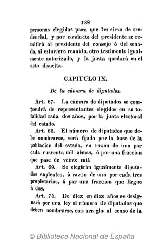 189
personas elegidas para que les sirva de cre-
dencial, y por conducto del presidente se re-
mitirá al- presidente del consejo ó del sena-
do, si estuviere reunido, otro testimonio igual-
mente autorizado, y la junta quedará en el
acto disuelta.
CAPITULO IX.
De la cámara de diputados.
Art. 67. La cámara de diputados se com-
pondrá de representantes elegidos en su to-
talidad cada dos años, por la junta electoral
del estado.
Art. 68. El número de diputados que de-
be nombrarse, será lijado por la base de la
población del estado, en razón de uno por
cada cuarenta mil almas, ó por una fracción
que pase de veinte mil.
Art, 69. Se elegirán igualmente diputa-
dos suplentes, á razón de uno por cada tres
propietarios, ó por una fracción que llegue
á dos.
Art. 70. De diez en diez años se desig-
nará por una ley el número de diputados quo
deben nombrarse, con arreglo al censo de la
 