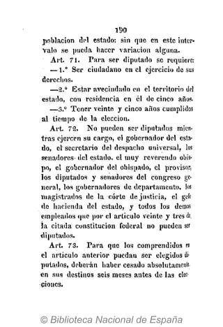 190
población del estado: sin que en este inter-
valo se pueda hacer variación alguna.
Art. 71. Para ser diputado se requiere:
— 1.° Ser ciudadano en el ejercicio de sus
dcreclios.
—2.° Estar avecindado en el territorio del
estado, con residencia en él de cinco años.
—3.° Tener veinte y cinco años cumplidos
al tiempo de la elección.
Art. 72. No pueden ser diputados mien-
tras ejercen su cargo, el gobernador del esta-
do, el secretario del despacho universal, los
senadores del estado, el muy reverendo obis-
po, el gobernador del obispado, el provisor,
los diputados y senadores del congreso ge-
neral, los gobernadores de departamento, los
magistrados de la corte de justicia, el ge-fe
de hacienda del estado, y todos los demás
empleados que por el artículo veinte y tres de,
la citada constitución federal no pueden ser
diputados,
Art. 73. Para que los comprendidos ei
el artículo anterior puedan ser elegidos di-
putados, deberán haber cesado absolutamente!
«n sus destinos seis meses antes de las elec-
ciones.
 