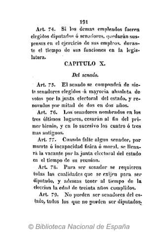 .191
Art. 74. Si los demás empleados Cuerea
elegidos diputados ó senadores, quedarán sus-
pensos en el ejercicio de sus empleos, duran-
te el tiempo de sus funciones en la legis-
latura.
CAPITULO X.
Del senado.
Art. 75. El senado se compondrá de sie-
te senadores elegidos á mayoría absoluta de
votos por la junta electoral del estado, y re-
novados por mitad de dos en dos años.
Art. 76. Los senadores nombrados en los
tres últimos lugares, cesarán al fin del pri-
mer bienio, y en lo sucesivo los cuatro ó tres
mas antiguos.
Art. 77. Cuando falte algún senador, por
muerte ó incapacidad física ó moral, se llena-
rá la vacante por la junta electoral del estado
en el tiempo de su reunión.
Art. 78. Para ser senador se requieren
todas las cualidades que se exijen para ser
diputado, y ademas tener al tiempo de la
elección la edad de treinta años cumplidos.
Art. 79. No pueden ser senadores del es-
tado, todos los que no pueden ser diputados*
 