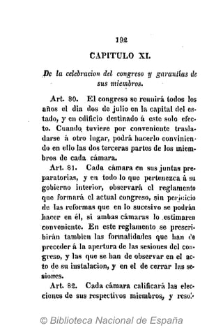 192
CAPITULO XI.
fie la celebración del congreso y garantías de
sus miembros.
Art. 80. El congreso se reunirá iodos los
años el día dos de julio en la capital del es-
tado, y en edificio destinado á este solo efec-
to. Cuando tuviere por conveniente trasla-
darse á otro lugar, podrá hacerlo convinien-
do en ello las dos terceras partes de los miem-
bros de cada cámara.
Art. 81. Cada cámara en sus juntas pre-
paratorias, y en todo lo que pertenezca á su
gobierno interior, observará el reglamento
que formará el actual congreso, .sin perjuicio
de las reformas que en lo sucesivo se podrán
bacer en él, si ambas cámaras lo estimaren
conveniente. En este reglamento se prescri-
birán también las formalidades que han t'e
preceder á la apertura de las sesiones del con-
greso, y las que se han de observar en el ac-
to de.su instalación, y en el de cerrar las se-
siones.
Art. 82. Cada cámara calificará las elec-
ciones de sus respectivos miembros, y reso!'
 