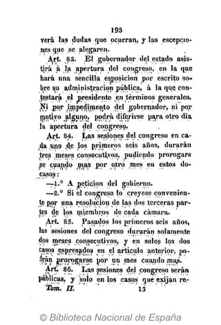 193
verá las dudas que ocurran, y las escepcio-
nes que se alegaren.
Art. 83. Él gobernador del estado asis-
tirá á la apertura del congreso, en la que
hará una sencilla esjppsicion por escrito so-
bre su administración pública, á la qqe con-
testará el presidente en términos generales.
Ni jjqr jmpedimento del gobernador, ni por
motivo alguno, podrá diferirse para otro día
la apertura del congreso.
Art. 84. Las sesiones del congreso en ca-
da .uno ,de los primeros seis años, durarán
tres meses consecutivos, pudiendo prorogars
se cuando mas por otro mes en estos do-
casos :
—1.° A petición del gobierno.
—2.° Si el congreso lo creyese convenien-
te por una resolución de las dos terceras par-
tes de jos miembros de cada cámara.
Art 85. Pasados los primeros seis años,
las sesiones del congreso durarán solamente
dos meses consecutivos; y en solos los dos
casos espresados en el artículo anterior, po-
jjjcán prprogarse ñor un mes cuando map.
Art. 86. Las sesiones del congreso serán
públicas, y solo en los casos qué exijan re-
Tom. n. " '" " 13
 
