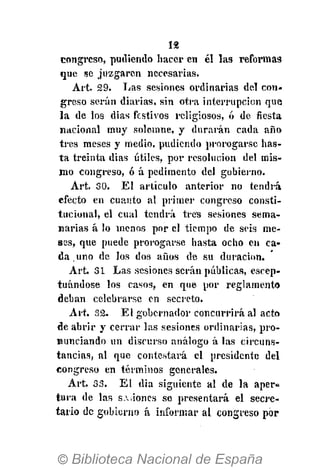 12
congreso, pudiendo hacer en él las reformas
que se juzgaren necesarias.
Art. 29. Las sesiones ordinarias del con-
greso serán diarias, sin otra interrupción que
la de los dias festivos religiosos, ó de fiesta
nacional muy solemne, y durarán cada año
tres meses y medio, pudiendo prorogarsc has-
ta treinta dias útiles, por resolución del mis-
mo congreso, ó á pedimento del gobierno.
Art. 30. El artículo anterior no tendrá
efecto en cuanto al primer congreso consti-
tucional, el cual tendrá tres sesiones sema-
narias á lo menos por el tiempo de seis me-
ses, que puede prorogarse hasta ocho en ca-
da uno de los dos años de su duración.
Art. 31 Las sesiones serán públicas, excep-
tuándose los casos, en que por reglamento
deban celebrarse en secreto.
Art. 32. El gobernador concurrirá al acto
de abrir y cerrar las sesiones ordinarias, pro-
nunciando un discurso análogo á las circuns-
tancias, al que contestará el presidente del
congreso en términos generales.
Art. 33. El dia siguiente al de la aper«=
tura de las s.,iones se presentará el secre-
tario de gobierno á informar al congreso por
 
