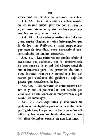 194
serva podrán celebrarse sesiones secretas.
Art. 87. Las dos cámaras deben residir
en un mismo lugar, pero no podrán reunir-
se,, en una misma sala, sino en los casos pre-
venidos en esta constitución.
Art. 88. Las sesiones ordinarias del con-
greso serán diarias, sin otra interrupción que
la de los dias festivos; y para suspenderse
por mas de tres dias, será necesario el con-
sentimiento de ambas cámaras.
Art. 89. Las cámaras no pueden abrir ni
continuar sus sesiones, sin la concurrencia
de uno mas de la mitad del número total de
sus miembros; pero los presentes de una y
otra deberán reunirse y compeler á los au-
sentes por conducto del gobierno, bajo las
penas que establezca la ley.
Art. 90. Las cámaras se comunicarán en-
tre sí y con el gobernador del estado, por
conducto de sus secretarios respectivos, ó por
medio de mensages.
Art. 91. Los diputados y senadores no
podrán ser reelegidos para miembros del cuer-
po legislativo; los primeros hasta pasados dos
años, y los segundos hasta después de cua-
tro años de haber cesado en sus funciones.
 