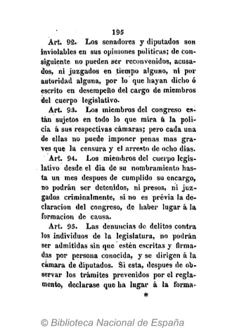 195
Art. 92. Los senadores y diputados son
inviolables en sus opiniones políticas; de con-
siguiente no pueden ser reconvenidos, acusa-
dos, ni juzgados en tiempo alguno, ni por
autoridad alguna, por lo que hayan dicho ó
escrito en desempeño del cargo de miembros
del cuerpo legislativo.
Art. 93. Los miembros del congreso es-
tán sujetos en todo lo que mira á la poli-
cia á sus respectivas cámaras; pero cada una
de ellas no puede imponer penas mas gra-
ves que la censura y el arresto de ocho dias.
Art. 94. Los miembros del cuerpo legis-
lativo desde el dia de su nombramiento has-
ta un mes después de cumplido su encargo,
no podrán ser detenidos, ni presos, ni juz-
gados criminalmente, si no es previa la de-
claración del congreso, de haber lugar á la
formación de causa.
Art. 95. Las denuncias de delitos contra
los individuos de la legislatura, no podrán
ser admitidas sin que estén escritas y firma-
das por persona conocida, y se dirigen á la
cámara de diputados. Si esta, después de ob-
servar los trámites prevenidos por el regla-
mento, declarase que ha lugar á la forma-
#
 