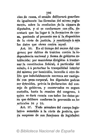 196
cion de causa, el senado deliberará guardan-
do igualmente las fórmulas del mismo regla-
mento, sobre la resolución de la cámara de
diputados, y si se conformare con ella, de-
cretará que ha lugar á la formación de cau-
sa, poniendo al presunto reo á la disposición
de la corte de justicia, y remitiendo á esta
los datos que obren contra aquel.
Art. 96. En el tiempo del receso del con-
greso; por delitos de traición contra la in-
dependencia nacional y forma de gobierno es-
tablecida; por maniobras dirigidas á trastor-
nar la constitución federal, ó particular del
estado, ó á perturbar la tranquilidad interior
del mismo; por homicidio, incendio ú otro de-
lito que indudablemente merezca ser castiga-
do con pena corporal, los diputados podrán
ser detenidos, previa la declaración del con-
sejo de gobierno, y conservados en segura
custodia, hasta la reunión del congreso, á
quien se dará cuenta con todos los datos pa-
ra que delibere conforme lo prevenido en los
artículos 94 y 95.
Art. 97". Todo miembro del cuerpo legis-
lativo sometido á la corte de justicia, que-
da suspenso de sus funciones de legislador;
 
