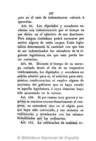 m
pero en el caso dé indemnizarse volverá á
ejercerlas.
Art. 98. Los diputados y senadores re-
cibirán una indemnización por el tiempo en
que duren en el ejercicio desús funciones.
Pero niiigun ciudadano podrá escusarse por
motivo alguno de estos cargos. Cada legis-
latura determinará la cantidad con que han
de ser indemnizados los miembros de la si-
guiente legislatura, sin qiic esta pueda ha-
cer variación.
Art. 99. Durante el tiempo de su encar-
gó, contado desde el dia de su respectivo
nombramiento, los diputados y senadores no
podrán admitir para sí, ni solicitar para otro,
pension, condecoración, ni empleo alguno de
provision del gobierno que se haya creado
en aquella legislatura, ó cuya dotación haya
sido aumentada en la misma.
Art. 100. Si por causas muy graves y ur-
gentes se reuniese estraordinariamente el con-
greso, no entenderá sino en el objeto para
que haya sido convocado, y sus sesiones se
comenzarán y terminarán con las mismas
formalidades que las ordinarias.
Art. 101. La celebración dé sesiones ep»
 