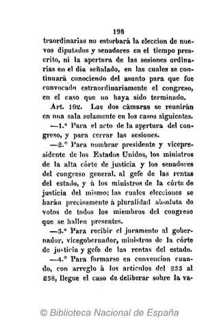 198
traordinarias no estorbará la elección de nue-
vos diputados y senadores en el tiempo pres-
crito, ni la apertura de las sesiones ordina-
rias en el día señalado, en las cuales se con-
tinuará conociendo del asunto para que fue
convocado estraordinariamente el congreso,
en el caso que no haya sido terminado.
Art. 102. Las dos cámaras se reunirán
en una sala solamente en los casos siguientes.
—1.° Para el acto de la apertura del con-
greso, y para cerrar las sesiones.
—2.° Para nombrar presidente y vicepre-
sidente de los Estados Unidos, los ministros
de la alta corte de justicia y los senadores
del congreso general, al gefe de las rentas
del estado, y á los miuistros de la corte de
justicia del mismo; las cuales elecciones se
harán precisamente á pluralidad absoluta de
votos de todos los miembros del congreso
que se hallen presentes.
—3.° Para recibir el juramento al gober-
nador, vicegobernador, ministros de la corte
de justicia y gefe de las rentas del estado.
—4.° Para formarse en convención cuan-
do, con arreglo á los artículos del 253 al
258, llegue el caso de deliberar sobre la va-
 