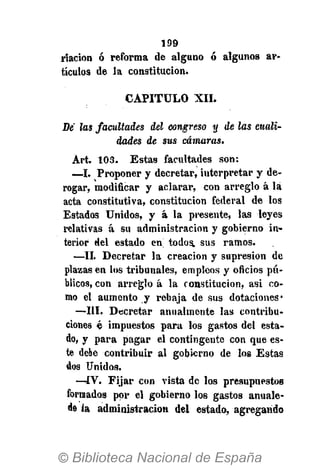 199
riacion ó reforma de alguno ó algunos ar-
tículos de la constitución.
CAPITULO XII.
De las facultades del congreso y de las cuali-
dades de sus cámaras.
Art. 103. Estas facultades son:
—I. Proponer y decretar, iuterpretar y de-
rogar, modificar y aclarar, con arreglo á lá
acta constitutiva, constitución federal de los
Estados Unidos, y á la presente, las leyes
relativas á su administración y gobierno in-
terior del estado en todos, sus ramos.
—II. Decretar la creación y supresión de
plazas en los tribunales, empleos y oficios pú-
blicos, con arreglo á la constitución, asi co-
mo el aumento y rebaja de sus dotaciones*
—III. Decretar anualmente las contribu-
ciones é impuestos para los gastos del esta-
do, y para pagar el contingente con que es-
te debe contribuir al gobierno de los Estas
dos Unidos.
—ÍV. Fijar con vista de los presupuestos
formados por el gobierno los gastos anuale-
de la administración del estado, agregando
 