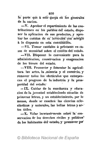 200
la parte qué á esté-quepa en los genérales
de la nación.
—V. Aprobar el repartimiento de las con-
tribuciones en los pueblos del estado, dispo-
ner la aplicación de sus productos, y apro-
bar las cuentas dé su" inversión" con arreglo
á lo dispuesto en esta constitución.
—VI. Tomar caudales á préstamo en ca-
sos de necesidad sobre el "crédito del estado.
—VIL Disponer- lo conveniente para la
administración, conservación y enagenacion
de los bienes del estado;
—VIII. Promover y fomentar la agricul-
tura las artes, la .minería y el comerciovy'
remover todos los' obstáculos que entorpez-
can el progreso de la industria y la pros-
peridad del estado.'
— IX. Cuidar de la enseñanza y educa-
ción de la juventud estableciendo escuelas de
primeras letras, y un establecimiento, por lo
menos, donde se enseñen las ciencias ecle-
siásticas y naturales, las bellas¡letras y ar¿¡
tes útiles.
—X. Velar incesantemente sobré lá!
con-
servación dé los derechos civiles y políticos"'
dé los habitantes del' estado; ypromover jo»1
'
 