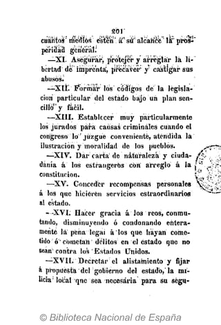sor
cuántos' mérfíós csíten' á K
S É T
:
alcatífete" la" pros-'
pe'riuad general.'
—XI. Asegurar, p'roteje'r y arreglar lá li-
bertad de" imprenta, precaver y* castigar sus
abusos.
—XIL Formar los códigos d é l a legisla-
ción particular del estado bajo un plan sen-
cillo y fácil.
—XIII. Establecer muy particularmente
loa jurados para causas criminales cuando el
congreso lo' juzgué conveniente, atendida lá
ilustración y moralidad de los pueblos. j .
—XIV. Dar carta' de naturaleza y ciuda-
dánía á los estrangerbs con arreglo á la j ' :
constitución. 'C-,
—XV. Conceder recompensas personales
á los que hicieren servicios estraordínarios
al estado.
-•XVI. Hacer gracia á Jos reos, conmu-
tando, disminuyendo ó condonando entera-
mente la pena legai á'los que hayan come-
tido ó cometan delitos en el estado que no
sean contra los Estados Unidos.
—XVII. Decretar el alistamiento y fijar
á propuesta del"gobierno del estado, la mi-
licia1
local qne sea necesaria para su ségu-
 