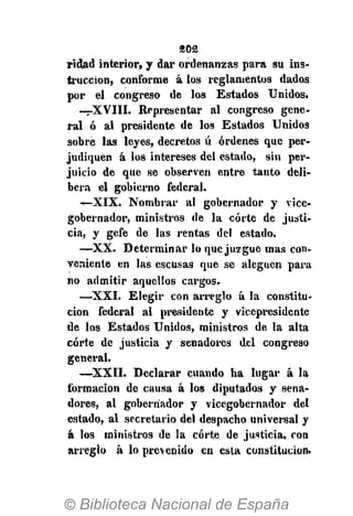 202
rielad interior, y dar ordenanzas para su ins-
trucción, conforme á los reglamentos dados
por el congreso de los Estados Unidos.
—XVIII. Representar al congreso gene-
ral ó al presidente de los Estados Unidos
sobre las leyes, decretos ú órdenes que per-
judiquen á los intereses del estado, sin per-
juicio de que se observen entre tanto deli-
bera el gobierno federal.
—XIX. Nombrar al gobernador y vice-
gobernador, ministros de la corte de justi-
cia, y gefe de las rentas del estado.
— X X . Determinar lo que juzgue mas con-
veniente en las escusas que se aleguen para
no admitir aquellos cargos.
—XXI. Elegir con arreglo á la constitu-
ción federal al presidente y vicepresidente
de los Estados Unidos, ministros de la alta
corte de justicia y senadores del congreso
general.
—XXII. Declarar cuando ha lugar á la
formación de causa á los diputados y sena-
dores, al gobernador y vicegobernador del
estado, al secretario del despacho universal y
á los ministros de la corte de justicia, con
arreglo á lo prevenido en esta constitución.
 