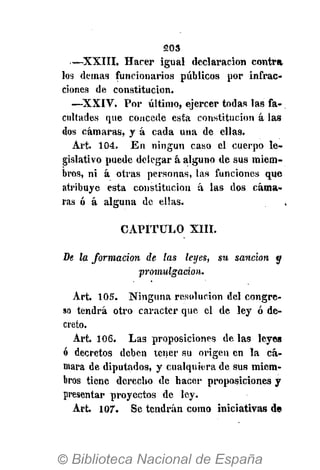 203
—XXIII. Hacer igual declaración contra
los demás funcionarios públicos por infrac­
ciones de constitución.
—XXIV. Por último, ejercer todas las fa­
cultades que concede esta constitución á las
dos cámaras, y á cada una de ellas.
Art. 104. En ningún caso el cuerpo le­
gislativo puede delegar á alguno de sus miem­
bros, ni á otras personas, las funciones que
atribuye esta constitución á las dos cáma­
ras ó á alguna de ellas.
CAPITULO XIII.
De la forma ción de la s leyes, su sa nción y
promulgación.
Art. 105. Ninguna resolución del congre­
so tendrá otro carácter que el de ley ó de­
creto.
Art. 106. Las proposiciones de las leyes
ó decretos deben tener su origen en la cá­
mara de diputados, y cualquiera de sus miem­
bros tiene derecho de hacer proposiciones y
presentar proyectos de ley.
Art. 10Г. Se tendrán como iniciativas de
 