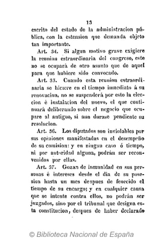 13
escrito del estado de la administración pú-
blica, con la ostensión que demanda objeto
tan importante.
Art. 34. Si algun motivo grave exigiere
la reunión cstraordinaria del congreso, este
no se ocupará de otro asunto que de aquel
para que hubiere sido convocado.
Art. 35. Cuando esta reunión cstraordi-
naria se hiciere en el tiempo inmediato á su
renovación, no se suspenderá por esto la elec-
ción ó instalación del nuevo, el que conti-
nuará deliberando sobre el negocio que ocu-
pare al antiguo, si aun durase pendiente su
resolución.
Art. 36. Los diputados son inviolables por
sus opiniones manifestadas en el desempeño
de su comisión: y en ningún caso ó tiempo,
ni por autoridad alguna, podrán ser recon-
venidos por ellas.
Art. 37. Gozan de inmunidad en sus per-
sonas é intereses desde el dia de su pose-
sión hasta un mes después de fenecido el
tiempo de su encargo; y en cualquier causa
que se intente contra ellos, no podrán ser
juzgados, sino por el tribunal que designa es-
ta constitución, después de haber declarad»
 